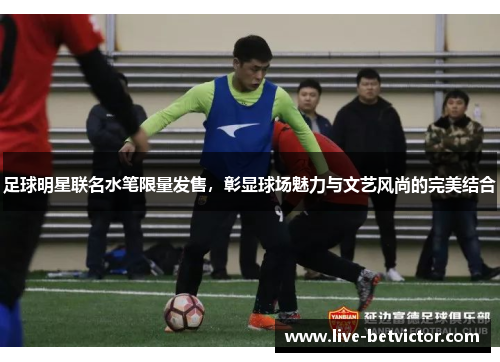 足球明星联名水笔限量发售，彰显球场魅力与文艺风尚的完美结合