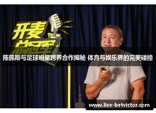陈佩斯与足球明星跨界合作揭秘 体育与娱乐界的完美碰撞