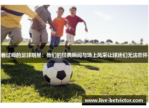 看过瘾的足球明星：他们的经典瞬间与场上风采让球迷们无法忘怀