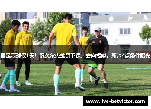 国足赢球仅1天！曝久尔杰维奇下课，去向揭晓，新帅4点条件曝光