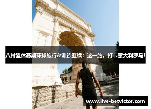 八村塁休赛期环球旅行&训练继续：这一站，打卡意大利罗马！