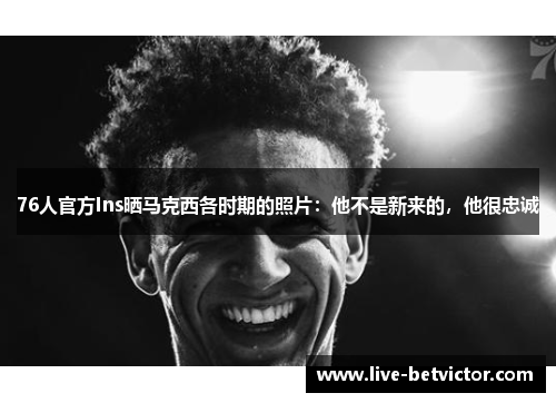 76人官方Ins晒马克西各时期的照片：他不是新来的，他很忠诚